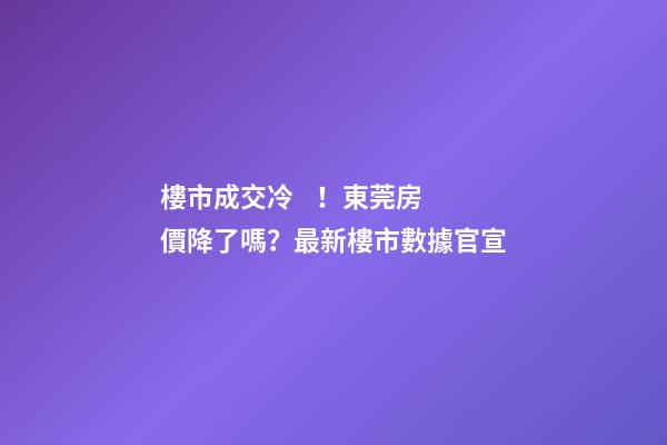 樓市成交冷！東莞房價降了嗎？最新樓市數據官宣